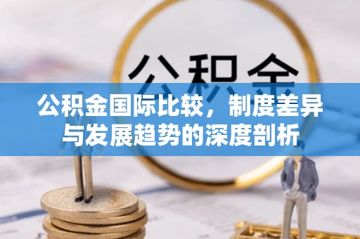 翁牛特旗公积金国际比较，制度差异与发展趋势的深度剖析