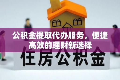 翁牛特旗公积金提取代办服务，便捷高效的理财新选择