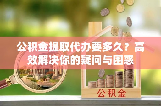 翁牛特旗公积金提取代办要多久？高效解决你的疑问与困惑
