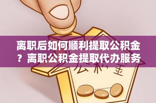 翁牛特旗离职后如何顺利提取公积金？离职公积金提取代办服务帮你搞定！