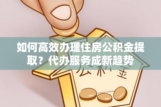 翁牛特旗如何高效办理住房公积金提取？代办服务成新趋势