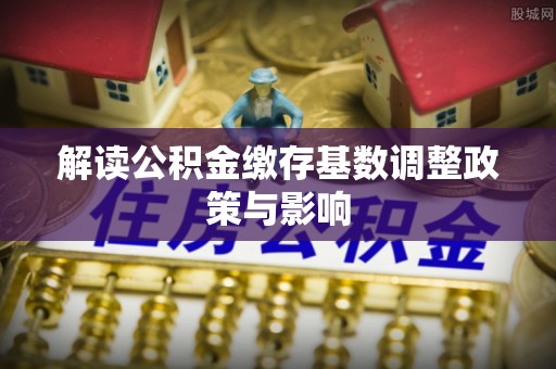 翁牛特旗解读公积金缴存基数调整政策与影响