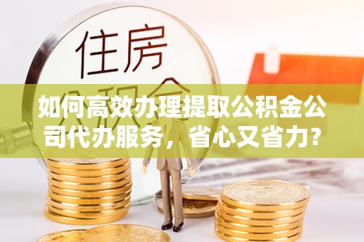 翁牛特旗如何高效办理提取公积金公司代办服务，省心又省力？