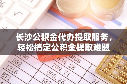 翁牛特旗长沙公积金代办提取服务，轻松搞定公积金提取难题