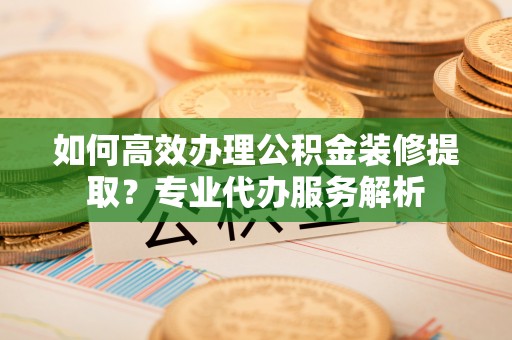 翁牛特旗如何高效办理公积金装修提取？专业代办服务解析