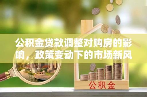 翁牛特旗公积金贷款调整对购房的影响，政策变动下的市场新风向