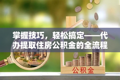 翁牛特旗掌握技巧，轻松搞定——代办提取住房公积金的全流程解析