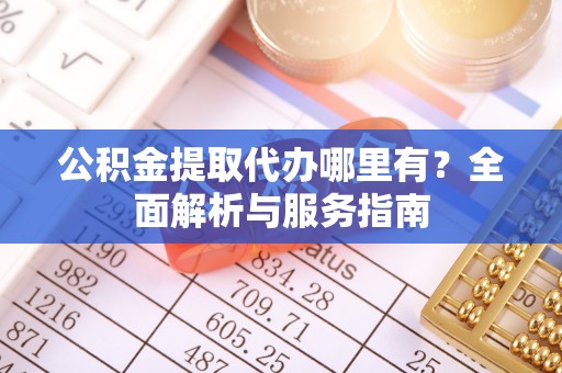 翁牛特旗公积金提取代办哪里有？全面解析与服务指南
