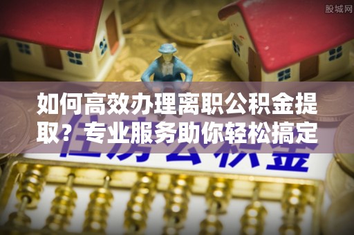 翁牛特旗如何高效办理离职公积金提取？专业服务助你轻松搞定