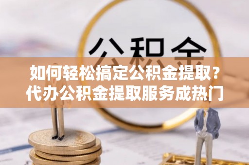 翁牛特旗如何轻松搞定公积金提取？代办公积金提取服务成热门选择