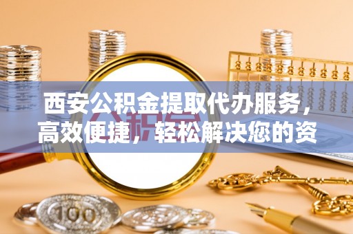 翁牛特旗西安公积金提取代办服务，高效便捷，轻松解决您的资金需求