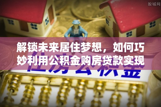 翁牛特旗解锁未来居住梦想，如何巧妙利用公积金购房贷款实现房产投资