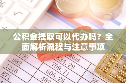 翁牛特旗公积金提取可以代办吗？全面解析流程与注意事项