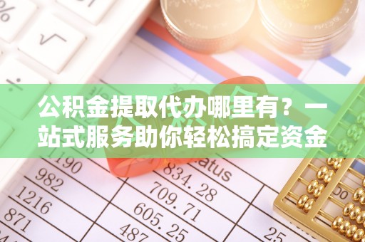翁牛特旗公积金提取代办哪里有？一站式服务助你轻松搞定资金难题