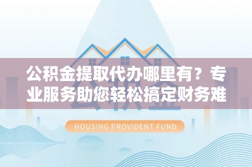 翁牛特旗公积金提取代办哪里有？专业服务助您轻松搞定财务难题