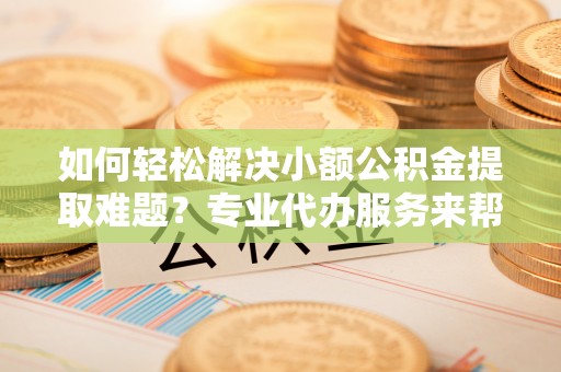 翁牛特旗如何轻松解决小额公积金提取难题？专业代办服务来帮忙