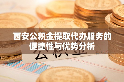 翁牛特旗西安公积金提取代办服务的便捷性与优势分析