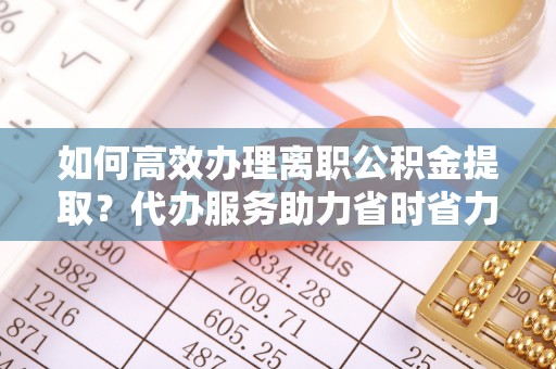 翁牛特旗如何高效办理离职公积金提取？代办服务助力省时省力