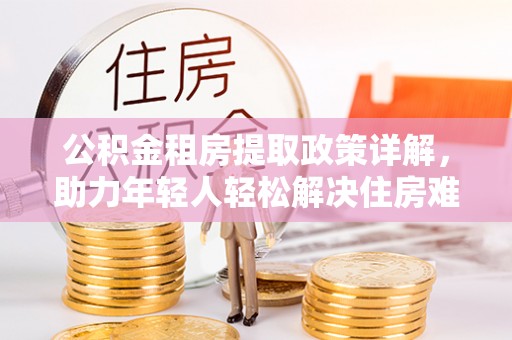 翁牛特旗公积金租房提取政策详解，助力年轻人轻松解决住房难题