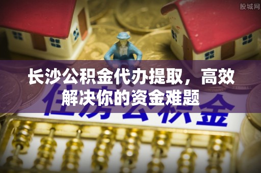 翁牛特旗长沙公积金代办提取，高效解决你的资金难题