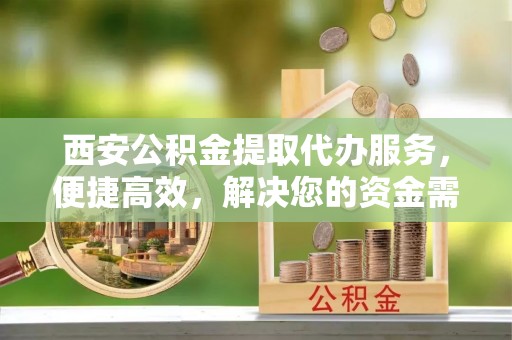 翁牛特旗西安公积金提取代办服务，便捷高效，解决您的资金需求