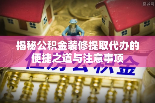 翁牛特旗揭秘公积金装修提取代办的便捷之道与注意事项