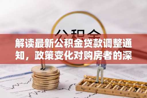 翁牛特旗解读最新公积金贷款调整通知，政策变化对购房者的深远影响