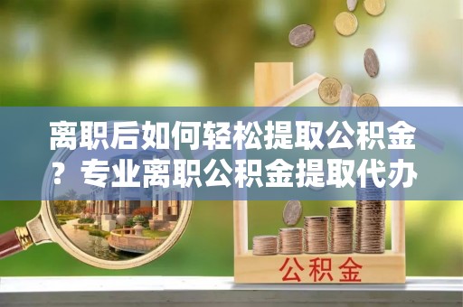 翁牛特旗离职后如何轻松提取公积金？专业离职公积金提取代办服务指南