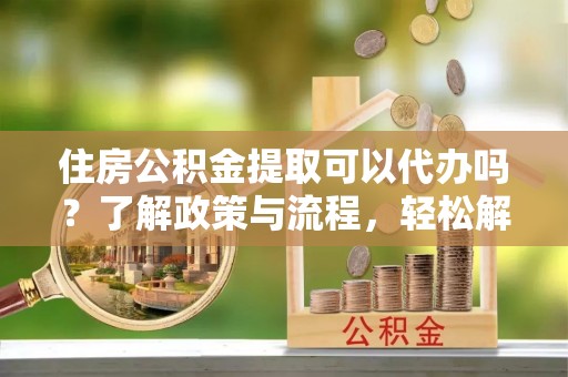 翁牛特旗住房公积金提取可以代办吗？了解政策与流程，轻松解决疑惑