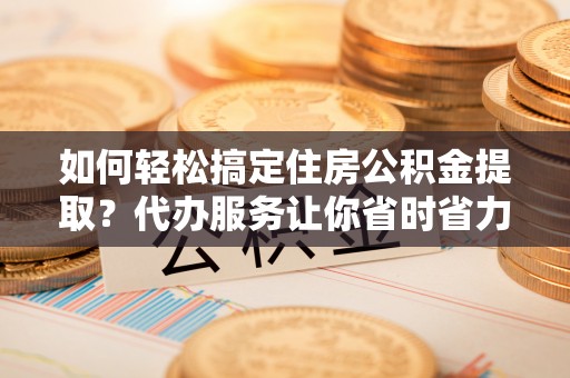 翁牛特旗如何轻松搞定住房公积金提取？代办服务让你省时省力