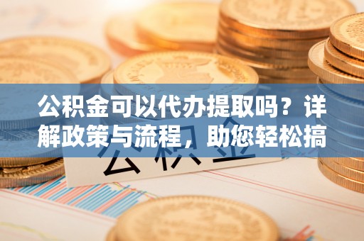 翁牛特旗公积金可以代办提取吗？详解政策与流程，助您轻松搞定！