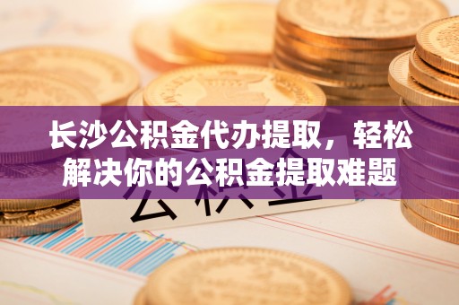 翁牛特旗长沙公积金代办提取，轻松解决你的公积金提取难题