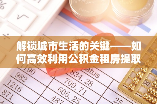 翁牛特旗解锁城市生活的关键——如何高效利用公积金租房提取实现居住自由