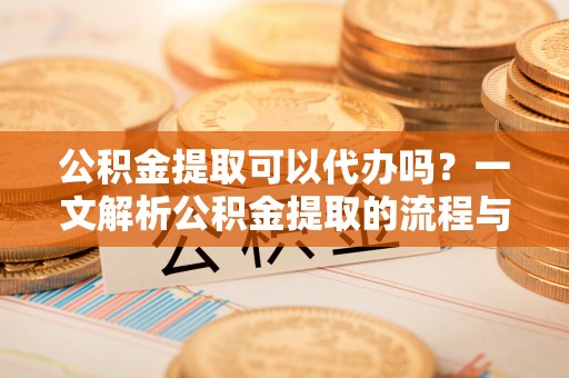 翁牛特旗公积金提取可以代办吗？一文解析公积金提取的流程与注意事项