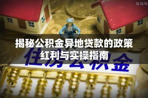 翁牛特旗揭秘公积金异地贷款的政策红利与实操指南