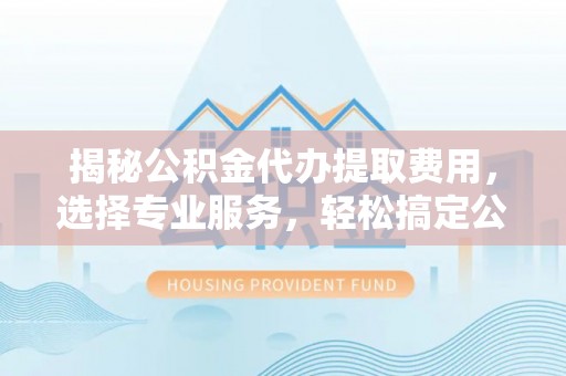 翁牛特旗揭秘公积金代办提取费用，选择专业服务，轻松搞定公积金提取