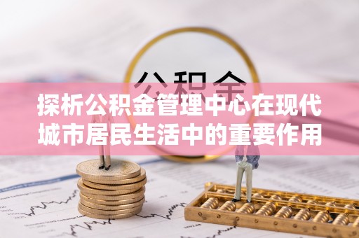 翁牛特旗探析公积金管理中心在现代城市居民生活中的重要作用