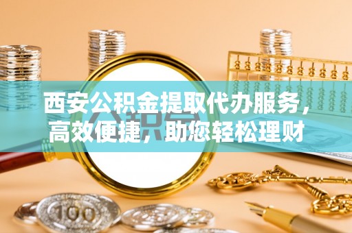 翁牛特旗西安公积金提取代办服务，高效便捷，助您轻松理财