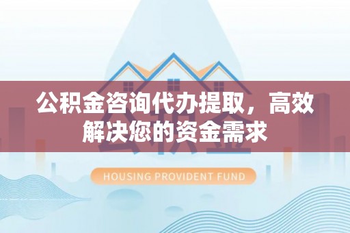 翁牛特旗公积金咨询代办提取，高效解决您的资金需求