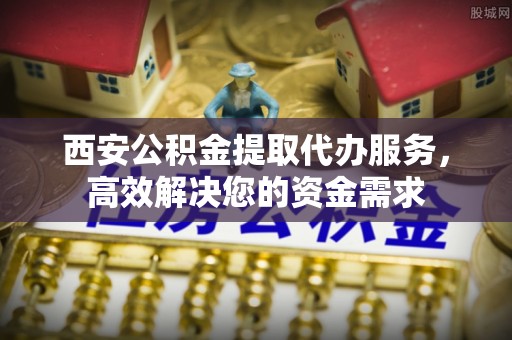 翁牛特旗西安公积金提取代办服务，高效解决您的资金需求