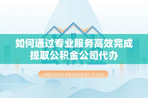 翁牛特旗如何通过专业服务高效完成提取公积金公司代办
