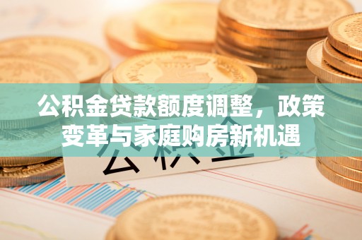 翁牛特旗公积金贷款额度调整，政策变革与家庭购房新机遇