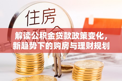 翁牛特旗解读公积金贷款政策变化，新趋势下的购房与理财规划