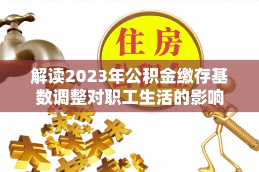 翁牛特旗解读2023年公积金缴存基数调整对职工生活的影响