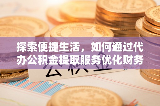 翁牛特旗探索便捷生活，如何通过代办公积金提取服务优化财务管理