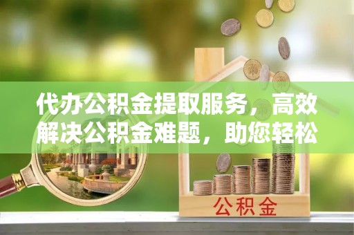 翁牛特旗代办公积金提取服务，高效解决公积金难题，助您轻松理财