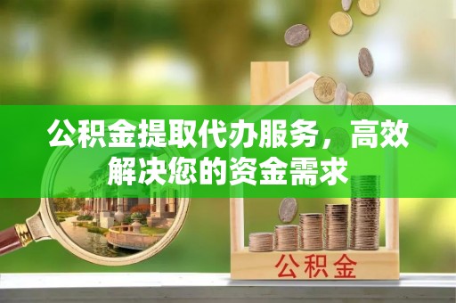 翁牛特旗公积金提取代办服务，高效解决您的资金需求