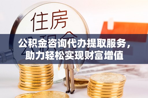 翁牛特旗公积金咨询代办提取服务，助力轻松实现财富增值